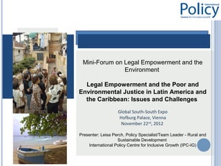 Mini-Forum on Legal Empowerment and the
               Environment

  Legal Empowerment and the Poor and
Environmental Justice in Latin America and
  the Caribbean: Issues and Challenges
                   Global South-South Expo
                   Hofburg Palace, Vienna
                    November 22nd, 2012

Presenter: Leisa Perch, Policy Specialist/Team Leader - Rural and
                   Sustainable Development
    International Policy Centre for Inclusive Growth (IPC-IG)
 