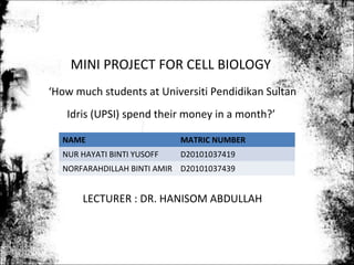 MINI PROJECT FOR CELL BIOLOGY
‘How much students at Universiti Pendidikan Sultan
   Idris (UPSI) spend their money in a month?’

  NAME                      MATRIC NUMBER
  NUR HAYATI BINTI YUSOFF   D20101037419
  NORFARAHDILLAH BINTI AMIR D20101037439


      LECTURER : DR. HANISOM ABDULLAH
 