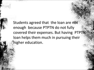 Students agreed that the loan are not
enough because PTPTN do not fully
covered their expenses. But having PTPTN
loan helps them much in pursuing their
higher education.
 