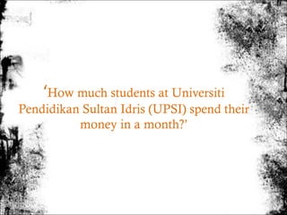 ‘How much students at Universiti
Pendidikan Sultan Idris (UPSI) spend their
          money in a month?’
 