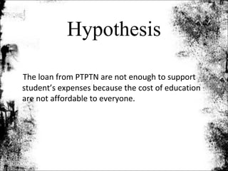 Hypothesis

The loan from PTPTN are not enough to support
student’s expenses because the cost of education
are not affordable to everyone.
 