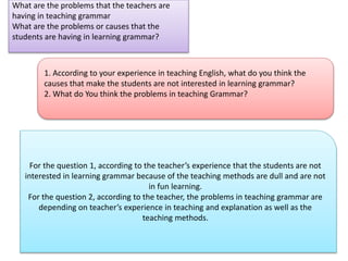 What are the problems that the teachers are
having in teaching grammar
What are the problems or causes that the
students are having in learning grammar?
1. According to your experience in teaching English, what do you think the
causes that make the students are not interested in learning grammar?
2. What do You think the problems in teaching Grammar?
For the question 1, according to the teacher’s experience that the students are not
interested in learning grammar because of the teaching methods are dull and are not
in fun learning.
For the question 2, according to the teacher, the problems in teaching grammar are
depending on teacher’s experience in teaching and explanation as well as the
teaching methods.
 