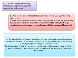 What are the appropriate teaching
methods and materials to teach the
grammar in the classroom?
1. What are the best methods to teach grammar according to your teaching
experience?
2. What kind of teaching materials do you usually used to teach the grammar? (
You are allowed to circle more than one answers) video, slides, flash card,
manila card, mahjong paper, pen marker and whiteboard, paper ( handouts )
For the question 1, most teacher states that the best methods they usually used are
manila card, mahjong paper, whiteboard and marker pen to teach grammar because
it is easy to explain one by one to the students.
For the question 2, teachers are usually manila card, mahjong paper, video and slides
as well as handouts to teach grammar and to emphasize the learning of grammar to
the students.
 