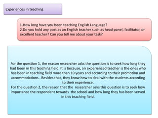 Experiences in teaching
1.How long have you been teaching English Language?
2.Do you hold any post as an English teacher such as head panel, facilitator, or
excellent teacher? Can you tell me about your task?
For the question 1, the reason researcher asks the question is to seek how long they
had been in this teaching field. It is because, an experienced teacher is the ones who
has been in teaching field more than 10 years and according to their promotion and
accommodations . Besides that, they know how to deal with the students according
to their experience.
For the question 2, the reason that the researcher asks this question is to seek how
importance the respondent towards the school and how long they has been served
in this teaching field.
 