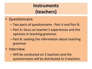 Instruments
(teachers)
• Questionnaire.
– Two parts of questionnaire : Part A and Part B.
– Part A: focus on teacher’s experiences and the
opinions in teaching grammar.
– Part B: seeking the information about teaching
grammar
• Interview.
– Will be conducted on 2 teachers and the
questionnaire will be distributed to 3 teachers.
 