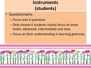 Instruments
(students)
• Questionnaire.
– Focus only 6 questions
– Only choose 6 students mainly focus on three
levels: advanced, intermediate and slow.
– Focus on their understanding in learning grammar.
 
