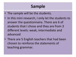 Sample
• The sample will be the students.
• In this mini research, I only let the students to
answer the questionnaire. There are 6 of
students that I chose and they are from 3
different levels: weak, intermediate and
advanced
• There are 5 English teachers that had been
chosen to reinforce the statements of
teaching grammar.
 