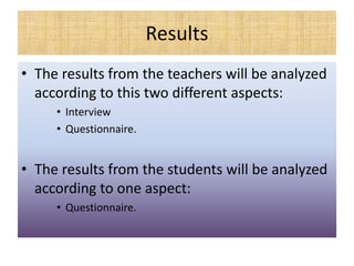 Results
• The results from the teachers will be analyzed
according to this two different aspects:
• Interview
• Questionnaire.
• The results from the students will be analyzed
according to one aspect:
• Questionnaire.
 