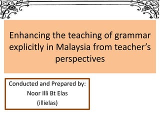 Enhancing the teaching of grammar
explicitly in Malaysia from teacher’s
perspectives
Conducted and Prepared by:
Noor Illi Bt Elas
(illielas)
 