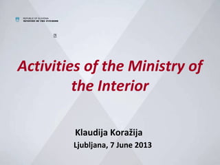 REPUBLIC OF SLOVENIA
MINISTRY OF THE INTERIOR

Activities of the Ministry of
the Interior
Klaudija Koražija
Ljubljana, 7 June 2013
 