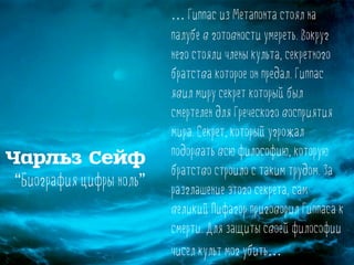 … Гиппас из Метапонта стоял на
палубе в готовности умереть. Вокруг
него стояли члены культа, секретного
братства которое он предал. Гиппас
явил миру секрет который был
смертелен для Греческого восприятия
мира. Секрет, который угрожал
подорвать всю философию, которую
братство строило с таким трудом. За
разглашение этого секрета, сам
великий Пифагор приговорил Гиппаса к
смерти. Для защиты своей философии
чисел культ мог убить…
Чарльз Сейф
“Биография цифры ноль”
 