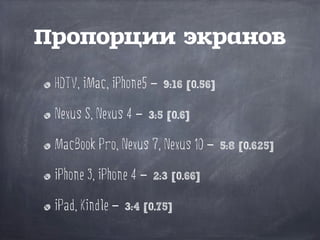 HDTV, iMac, iPhone5 – 9:16 [0.56]
Nexus S, Nexus 4 – 3:5 [0.6]
MacBook Pro, Nexus 7, Nexus 10 – 5:8 [0.625]
iPhone 3, iPhone 4 – 2:3 [0.66]
iPad, Kindle – 3:4 [0.75]
Пропорции экранов
 
