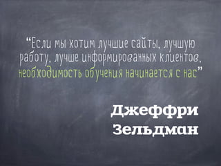 “Если мы хотим лучшие сайты, лучшую
работу, лучше информированных клиентов,
необходимость обучения начинается с нас”
Джеффри
Зельдман
 
