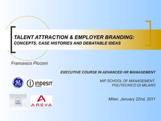 TALENT ATTRACTION & EMPLOYER BRANDING:
 CONCEPTS, CASE HISTORIES AND DEBATABLE IDEAS




Francesco Picconi
                    EXECUTIVE COURSE IN ADVANCED HR MANAGEMENT

                                     MIP SCHOOL OF MANAGEMENT
                                           POLITECNICO DI MILANO


                                         Milan, January 22nd, 2011
 