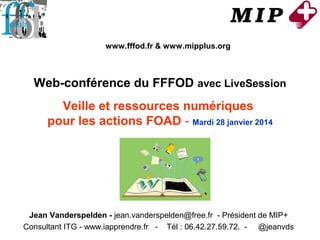 www.fffod.fr & www.mipplus.org

Web-conférence du FFFOD avec LiveSession
Veille et ressources numériques
pour les actions FOAD - Mardi 28 janvier 2014

Jean Vanderspelden - jean.vanderspelden@free.fr - Président de MIP+
Consultant ITG - www.iapprendre.fr - Tél : 06.42.27.59.72. - @jeanvds

 