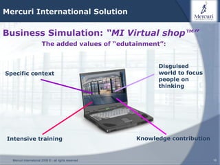 Mercuri International Solution

Business Simulation: “MI Virtual shop™”
                        The added values of “edutainment”:


                                                             Disguised
Specific context                                             world to focus
                                                             people on
                                                             thinking




Intensive training                                     Knowledge contribution


  Mercuri International 2009 © - all rights reserved                            10
 