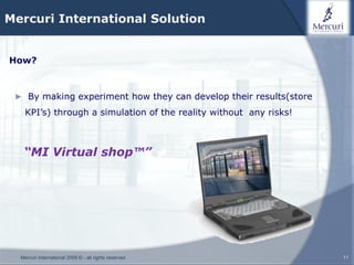Mercuri International Solution


How?



 ► By making experiment how they can develop their results(store

    KPI’s) through a simulation of the reality without any risks!



   “MI Virtual shop™”




  Mercuri International 2009 © - all rights reserved                11
 