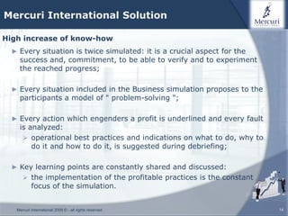 Mercuri International Solution

High increase of know-how
  ► Every situation is twice simulated: it is a crucial aspect for the
    success and, commitment, to be able to verify and to experiment
    the reached progress;

  ► Every situation included in the Business simulation proposes to the
    participants a model of " problem-solving ";

  ► Every action which engenders a profit is underlined and every fault
    is analyzed:
      operational best practices and indications on what to do, why to
        do it and how to do it, is suggested during debriefing;

  ► Key learning points are constantly shared and discussed:
       the implementation of the profitable practices is the constant
           focus of the simulation.


   Mercuri International 2009 © - all rights reserved                     14
 