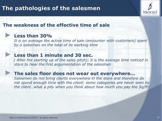 The pathologies of the salesmen


The weakness of the effective time of sale

►     Less than 30%
      It is on average the active time of sale (encounter with customers) spent
      by a salesman on the total of its working time

►     Less than 1 minute and 30 sec.
      ( After the starting up of the sales pitch); it is the average time noticed in
      store to hear the first argumentation of the salesman

►     The sales floor does not wear out everywhere...
      Salesmen do not bring clients everywhere in the store and therefore do
      not spend enough time with the client: some categories are never seen by
      the client…what a pity when you think about how much you pay the Sq/ft!




  Mercuri International 2009 © - all rights reserved                                   17
 