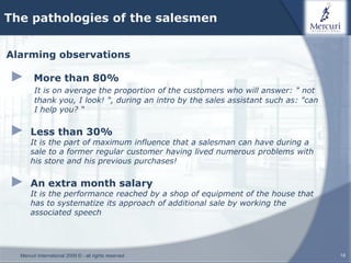 The pathologies of the salesmen


Alarming observations

►       More than 80%
        It is on average the proportion of the customers who will answer: " not
        thank you, I look! ", during an intro by the sales assistant such as: "can
        I help you? “

►     Less than 30%
      It is the part of maximum influence that a salesman can have during a
      sale to a former regular customer having lived numerous problems with
      his store and his previous purchases!

►     An extra month salary
      It is the performance reached by a shop of equipment of the house that
      has to systematize its approach of additional sale by working the
      associated speech




  Mercuri International 2009 © - all rights reserved                                 18
 