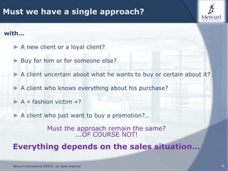 Must we have a single approach?

with…

  ► A new client or a loyal client?

  ► Buy for him or for someone else?

  ► A client uncertain about what he wants to buy or certain about it?

  ► A client who knows everything about his purchase?

  ► A « fashion victim »?

  ► A client who just want to buy a promotion?…

                           Must the approach remain the same?
                                   ...OF COURSE NOT!
  Everything depends on the sales situation…

  Mercuri International 2009 © - all rights reserved                     19
 