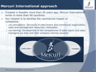 Mercuri International approach
► Created in Sweden more than 45 years ago, Mercuri International
  exists in more than 40 countries.
► Our mission is to develop the commercial impact of
  companies:
     via consultancy: Structure of sales teams and commercial organization,
      sales and management resources, motivation.
     via training: Development of the competences of sales teams and sales
      managers via intra and inter company training sessions.




    Mercuri International 2009 © - all rights reserved                         29
 