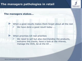 The managers pathologies in retail


  The managers stakes…



        ►         When a good results makes them forget about all the rest
                          We have done a good result today ….



        ►         When priorities kill real priorities
                          We need to sell but also merchandise the products,
                           welcome the clients, have a look at the thieves,
                           manage the OOS, be at the till …




  Mercuri International 2009 © - all rights reserved                            7
 