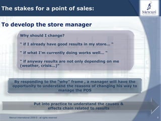 The stakes for a point of sales:


To develop the store manager
             Why should I change?

             “ if I already have good results in my store… “

             “ if what I’m currently doing works well… “

             “ if anyway results are not only depending on me
             (weather, crisis...)”



      By responding to the “why” frame , a manager will have the
     opportunity to understand the reasons of changing his way to
                           manage the POS


                           Put into practice to understand the causes &
                                  effects chain related to results

  Mercuri International 2009 © - all rights reserved                      8
 