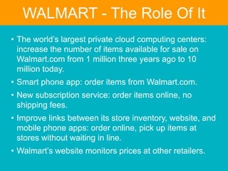 • The world’s largest private cloud computing centers:
increase the number of items available for sale on
Walmart.com from 1 million three years ago to 10
million today.
• Smart phone app: order items from Walmart.com.
• New subscription service: order items online, no
shipping fees.
• Improve links between its store inventory, website, and
mobile phone apps: order online, pick up items at
stores without waiting in line.
• Walmart’s website monitors prices at other retailers.
WALMART - The Role Of It
 