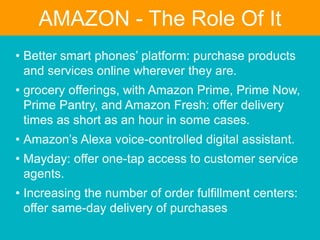 • Better smart phones’ platform: purchase products
and services online wherever they are.
• grocery offerings, with Amazon Prime, Prime Now,
Prime Pantry, and Amazon Fresh: offer delivery
times as short as an hour in some cases.
• Amazon’s Alexa voice-controlled digital assistant.
• Mayday: offer one-tap access to customer service
agents.
• Increasing the number of order fulfillment centers:
offer same-day delivery of purchases
AMAZON - The Role Of It
 