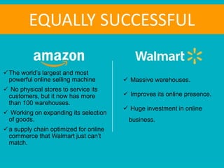  Massive warehouses.
 Improves its online presence.
 Huge investment in online
business.
The world’s largest and most
powerful online selling machine
 No physical stores to service its
customers, but it now has more
than 100 warehouses.
 Working on expanding its selection
of goods.
a supply chain optimized for online
commerce that Walmart just can’t
match.
EQUALLY SUCCESSFUL
 