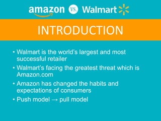 • Walmart is the world’s largest and most
successful retailer
• Walmart’s facing the greatest threat which is
Amazon.com
• Amazon has changed the habits and
expectations of consumers
• Push model → pull model
INTRODUCTION
 