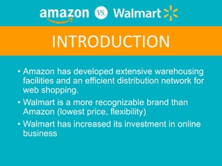• Amazon has developed extensive warehousing
facilities and an efficient distribution network for
web shopping.
• Walmart is a more recognizable brand than
Amazon (lowest price, flexibility)
• Walmart has increased its investment in online
business
INTRODUCTION
 