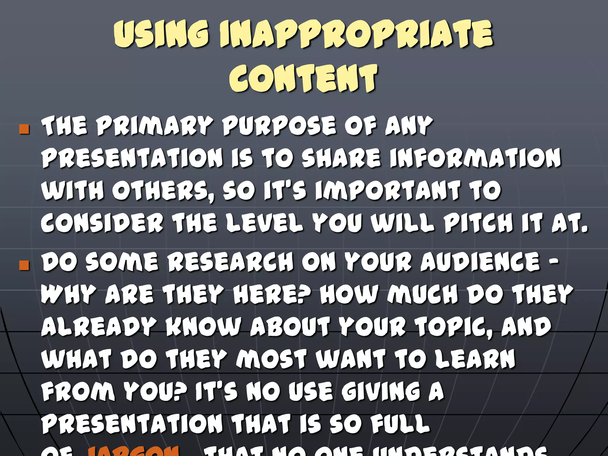 Using Inappropriate
Content
 The primary purpose of any
presentation is to share information
with others, so it's important to
consider the level you will pitch it at.
 Do some research on your audience -
Why are they here? How much do they
already know about your topic, and
what do they most want to learn
from you? It's no use giving a
presentation that is so full
 