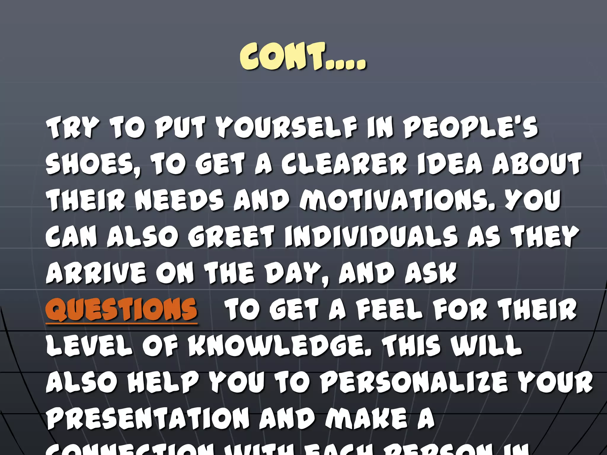 Cont….
Try to put yourself in people's
shoes, to get a clearer idea about
their needs and motivations. You
can also greet individuals as they
arrive on the day, and ask
questions to get a feel for their
level of knowledge. This will
also help you to personalize your
presentation and make a
 