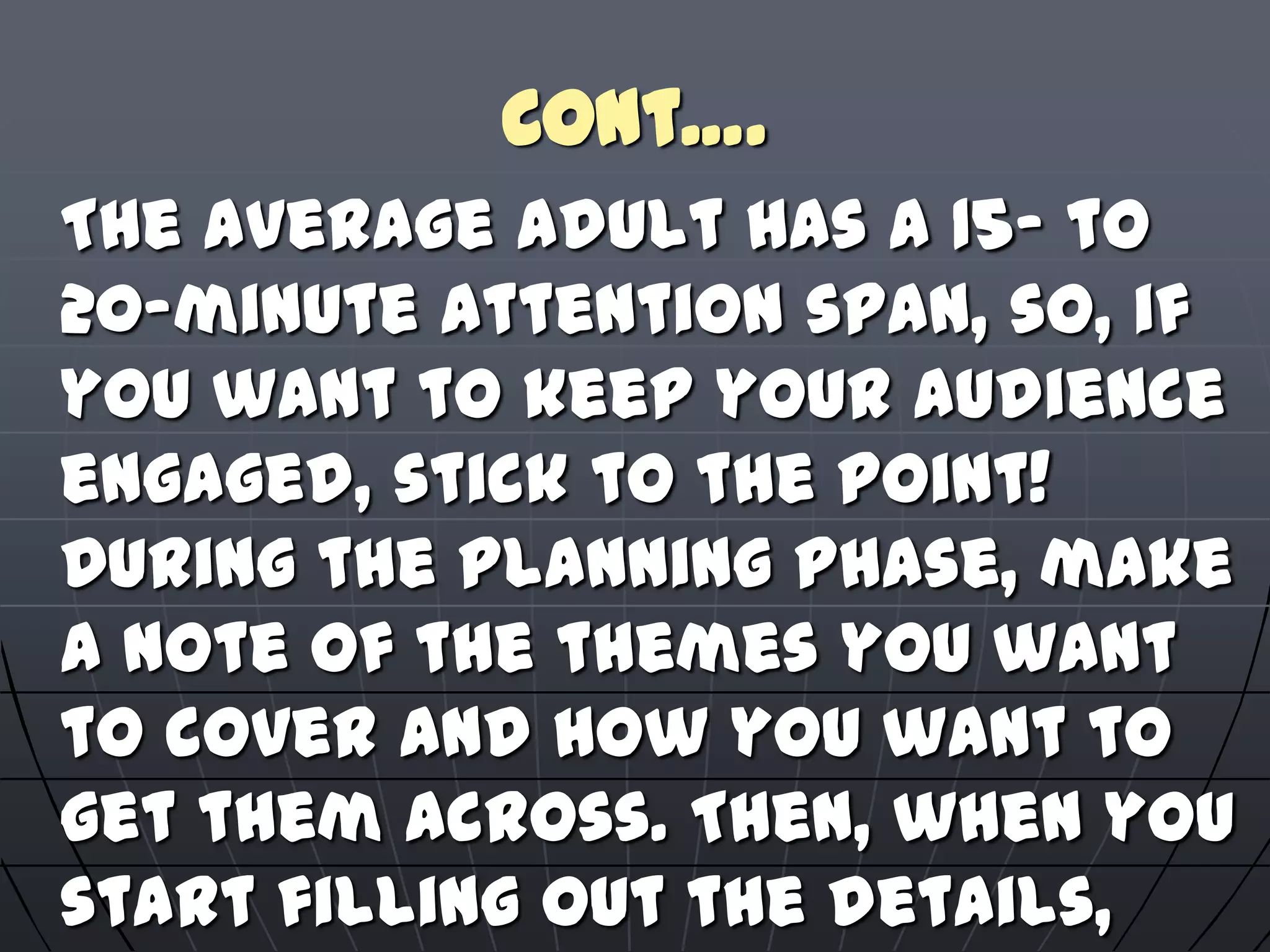 Cont….
The average adult has a 15- to
20-minute attention span, so, if
you want to keep your audience
engaged, stick to the point!
During the planning phase, make
a note of the themes you want
to cover and how you want to
get them across. Then, when you
start filling out the details,
 