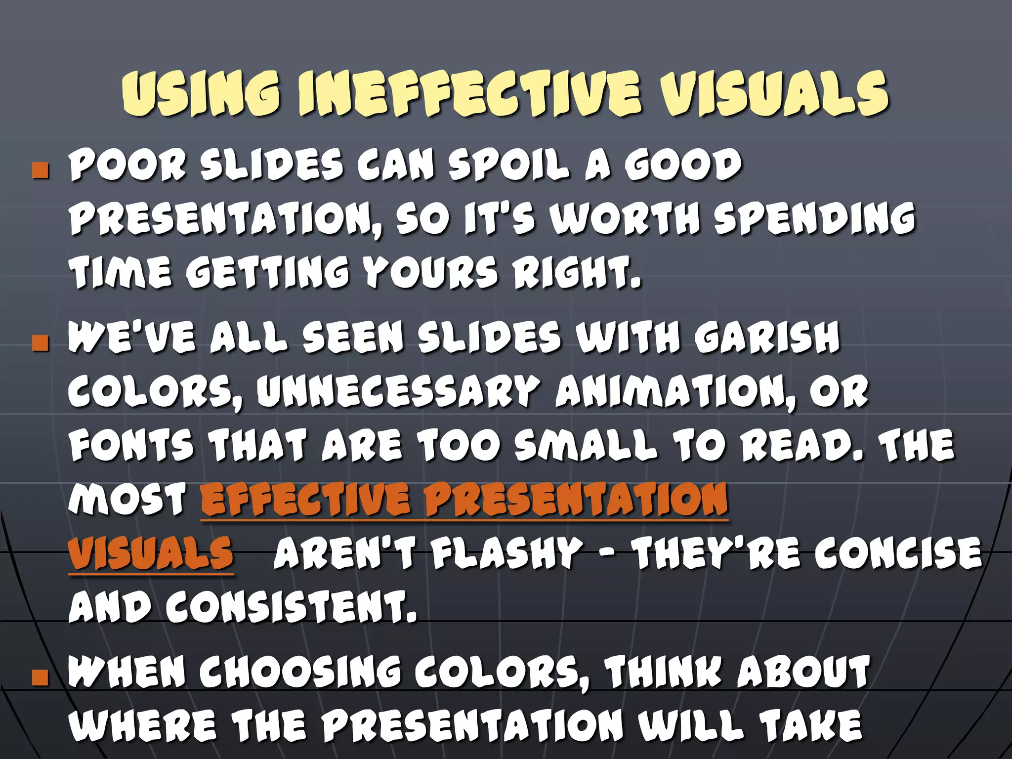 Using Ineffective Visuals
 Poor slides can spoil a good
presentation, so it's worth spending
time getting yours right.
 We've all seen slides with garish
colors, unnecessary animation, or
fonts that are too small to read. The
most effective presentation
visuals aren't flashy – they're concise
and consistent.
 When choosing colors, think about
where the presentation will take
 