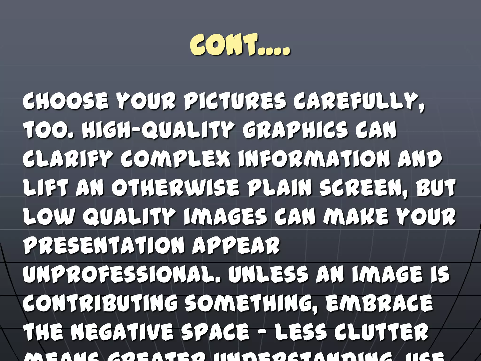 Cont….
Choose your pictures carefully,
too. High-quality graphics can
clarify complex information and
lift an otherwise plain screen, but
low quality images can make your
presentation appear
unprofessional. Unless an image is
contributing something, embrace
the negative space – less clutter
 