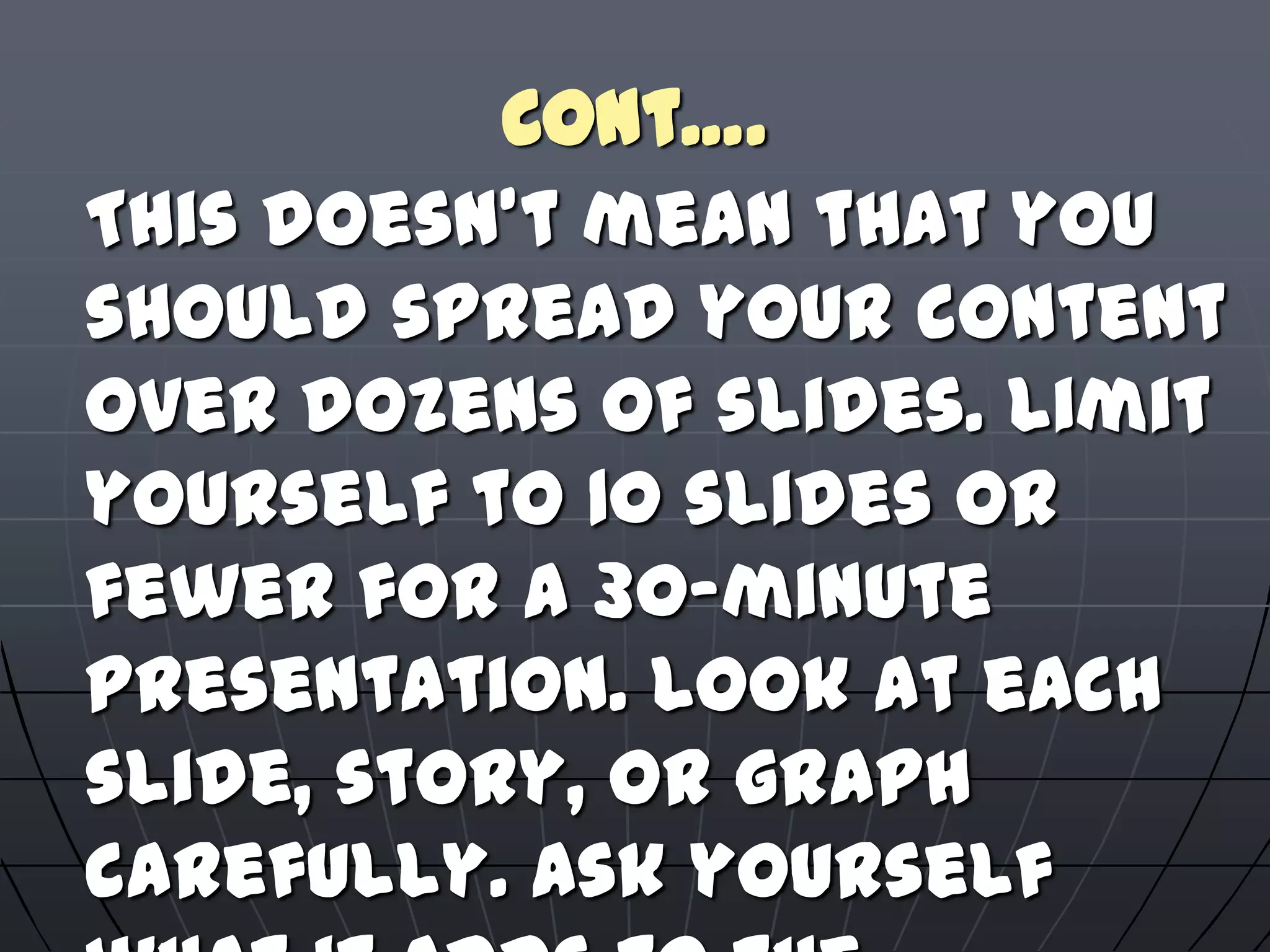 Cont….
This doesn't mean that you
should spread your content
over dozens of slides. Limit
yourself to 10 slides or
fewer for a 30-minute
presentation. Look at each
slide, story, or graph
carefully. Ask yourself
 