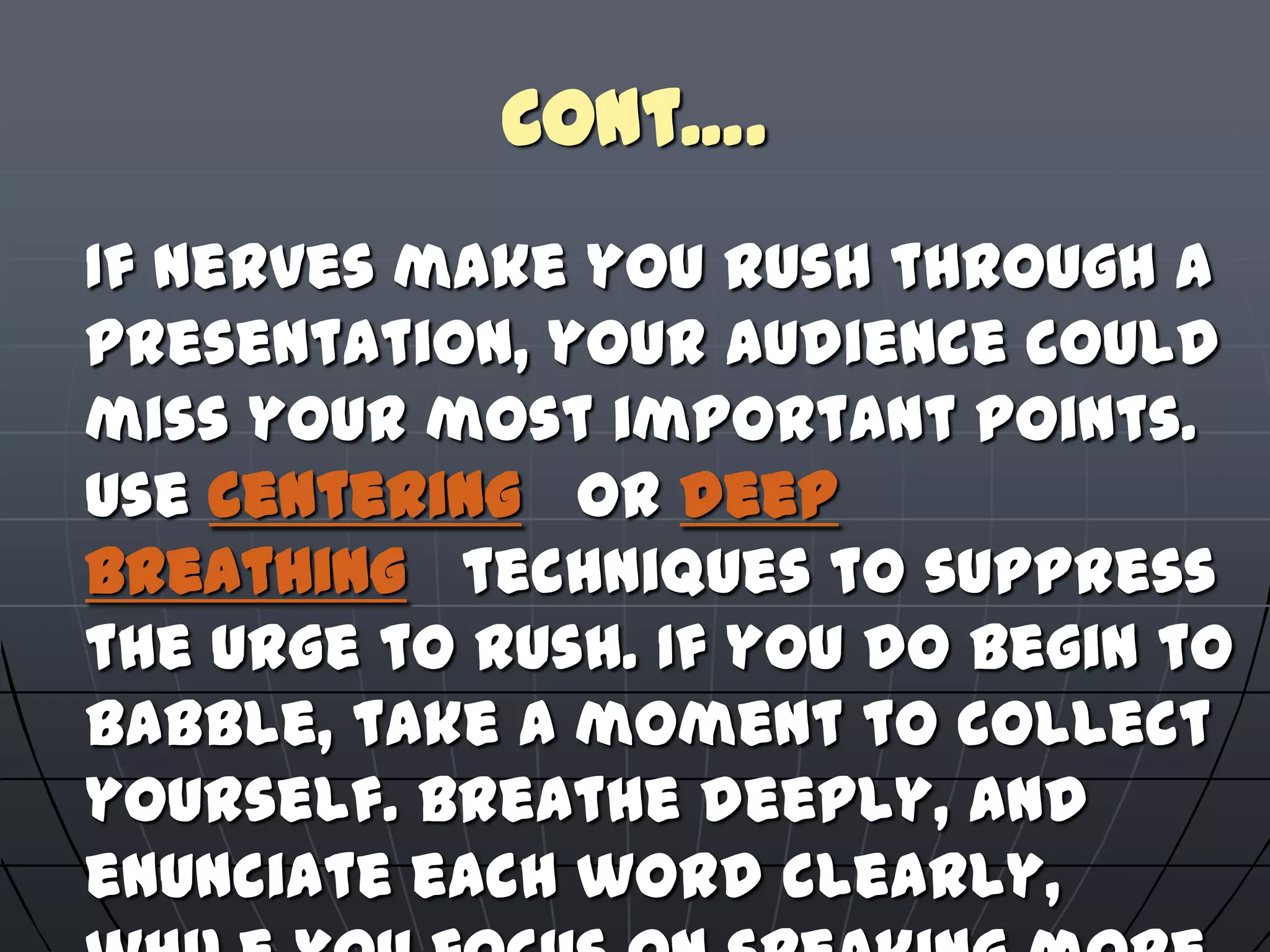 Cont….
If nerves make you rush through a
presentation, your audience could
miss your most important points.
Use centering or deep
breathing techniques to suppress
the urge to rush. If you do begin to
babble, take a moment to collect
yourself. Breathe deeply, and
enunciate each word clearly,
 