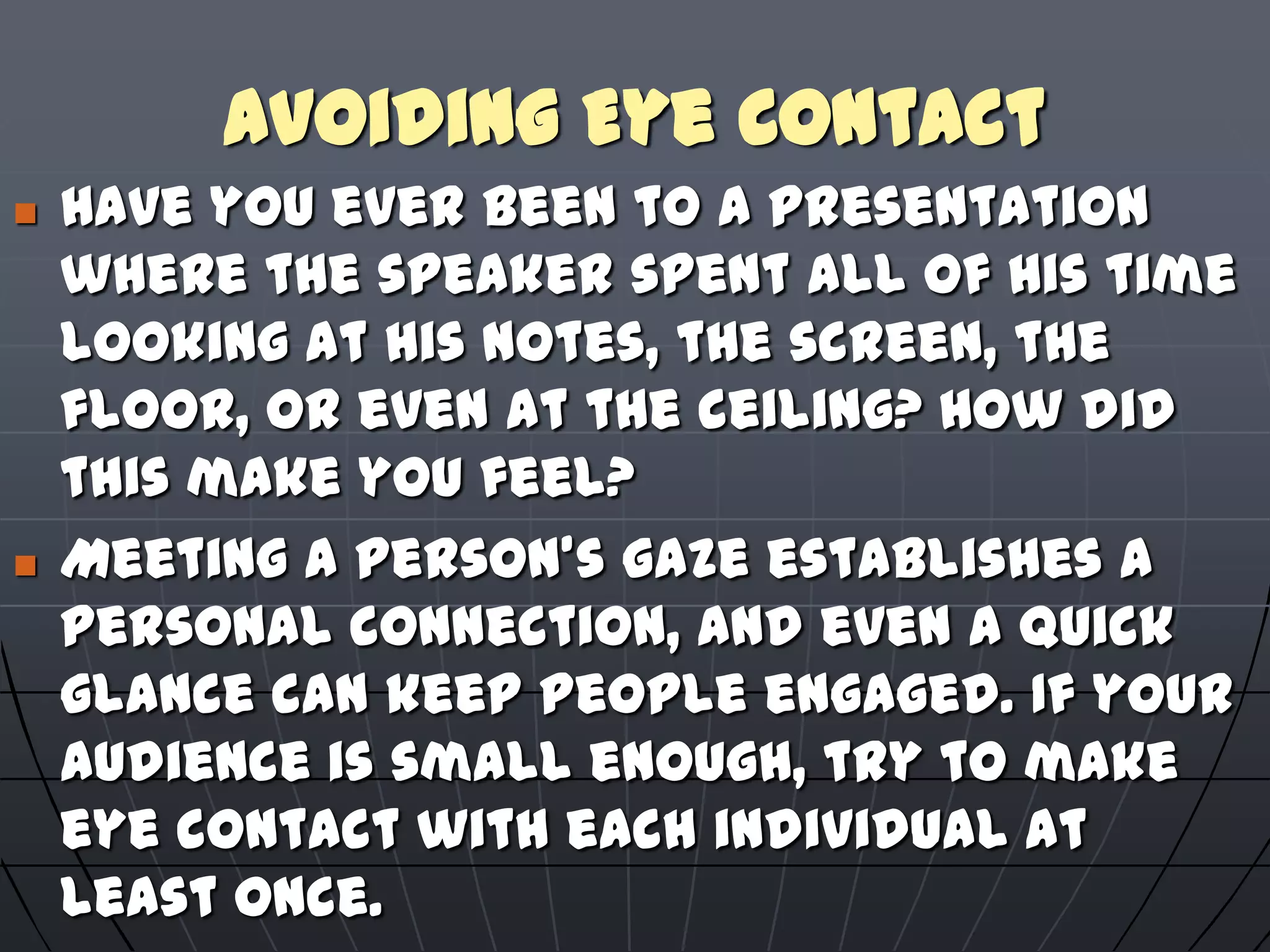 Avoiding Eye Contact
 Have you ever been to a presentation
where the speaker spent all of his time
looking at his notes, the screen, the
floor, or even at the ceiling? How did
this make you feel?
 Meeting a person's gaze establishes a
personal connection, and even a quick
glance can keep people engaged. If your
audience is small enough, try to make
eye contact with each individual at
least once.
 