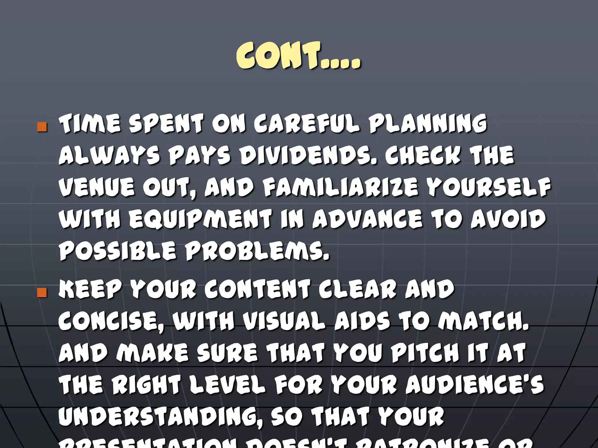 Cont….
 Time spent on careful planning
always pays dividends. Check the
venue out, and familiarize yourself
with equipment in advance to avoid
possible problems.
 Keep your content clear and
concise, with visual aids to match.
And make sure that you pitch it at
the right level for your audience's
understanding, so that your
 