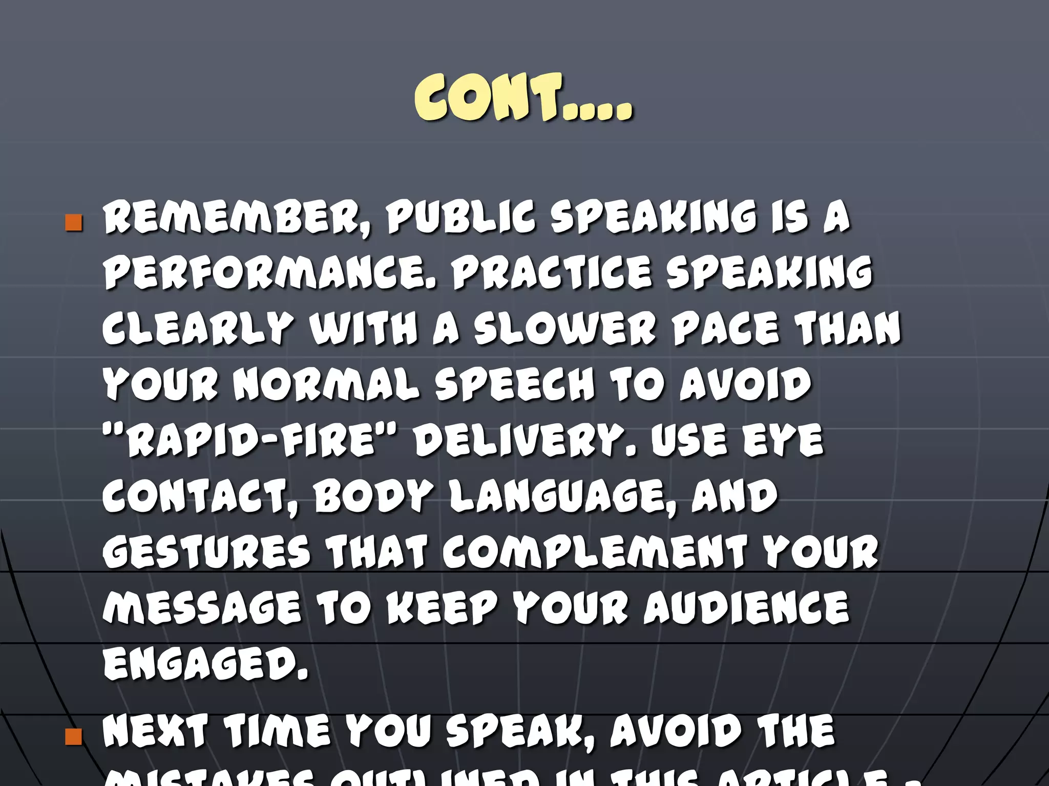 Cont….
 Remember, public speaking is a
performance. Practice speaking
clearly with a slower pace than
your normal speech to avoid
"rapid-fire" delivery. Use eye
contact, body language, and
gestures that complement your
message to keep your audience
engaged.
 Next time you speak, avoid the
 