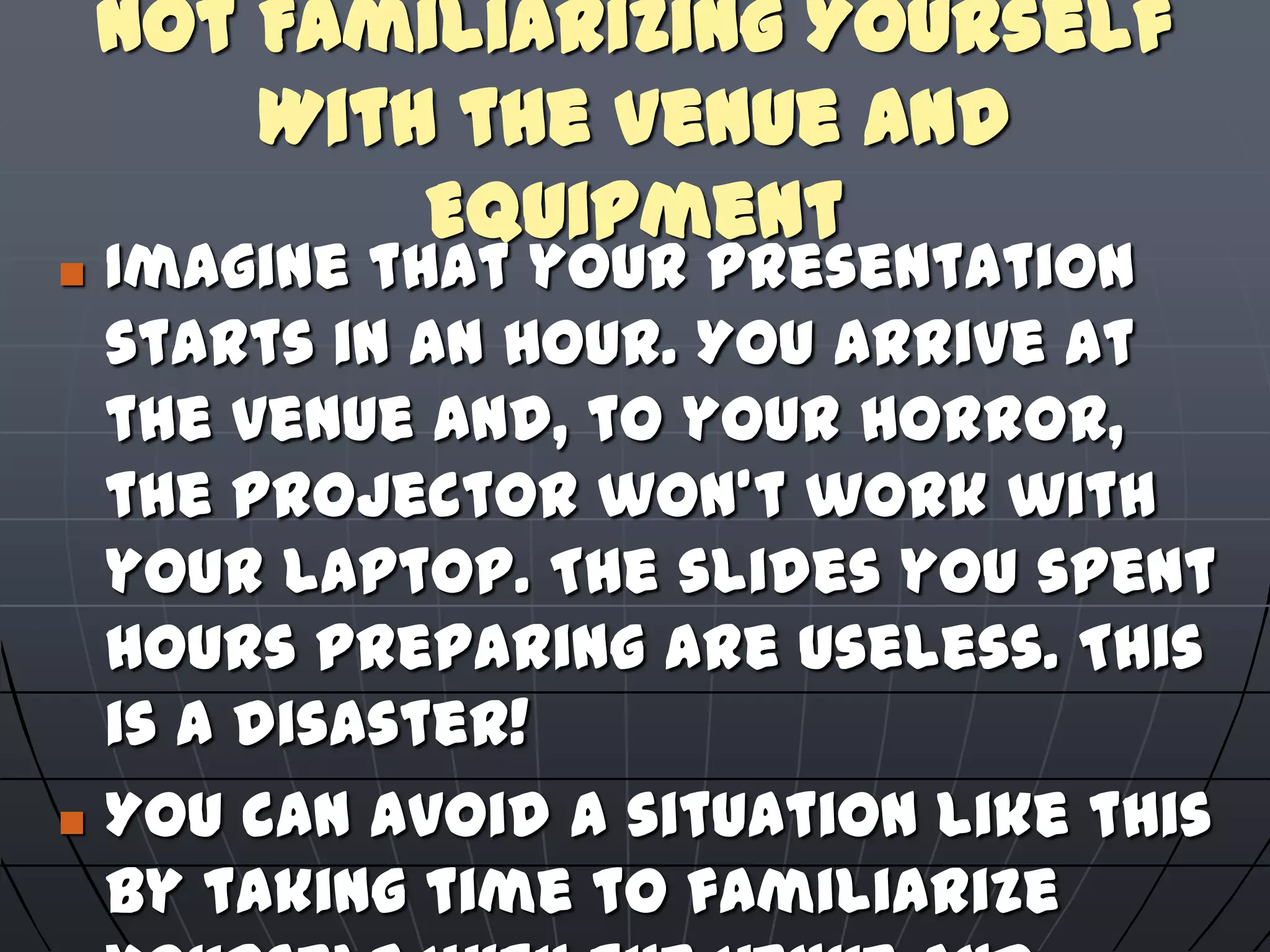 Not Familiarizing Yourself
With the Venue and
Equipment
 Imagine that your presentation
starts in an hour. You arrive at
the venue and, to your horror,
the projector won't work with
your laptop. The slides you spent
hours preparing are useless. This
is a disaster!
 You can avoid a situation like this
by taking time to familiarize
 