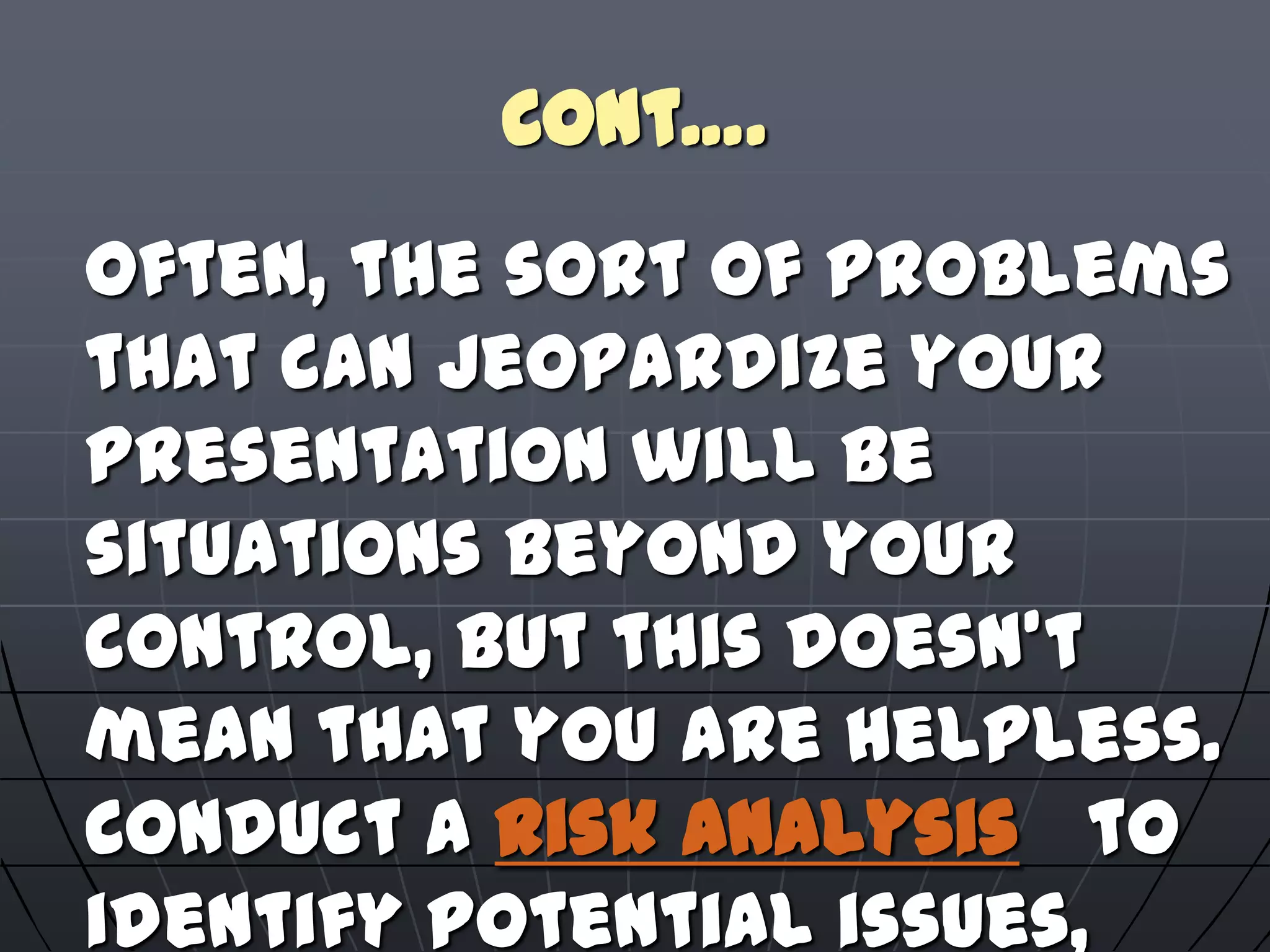 Cont….
Often, the sort of problems
that can jeopardize your
presentation will be
situations beyond your
control, but this doesn't
mean that you are helpless.
Conduct a risk analysis to
identify potential issues,
 
