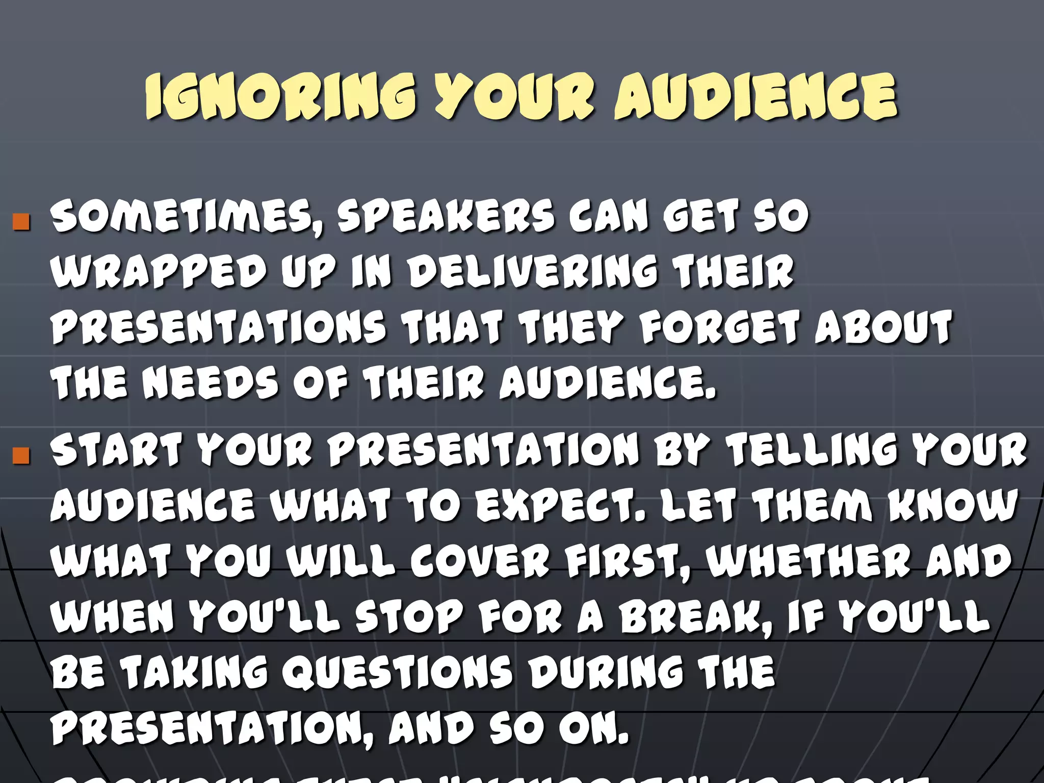 Ignoring Your Audience
 Sometimes, speakers can get so
wrapped up in delivering their
presentations that they forget about
the needs of their audience.
 Start your presentation by telling your
audience what to expect. Let them know
what you will cover first, whether and
when you'll stop for a break, if you'll
be taking questions during the
presentation, and so on.
 