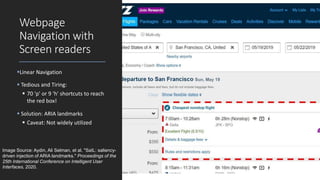Webpage
Navigation with
Screen readers
Linear Navigation
 Tedious and Tiring:
 70 'p' or 9 'h' shortcuts to reach
the red box!
 Solution: ARIA landmarks
 Caveat: Not widely utilized
Image Source: Aydin, Ali Selman, et al. "SaIL: saliency-
driven injection of ARIA landmarks." Proceedings of the
25th International Conference on Intelligent User
Interfaces. 2020.
 
