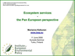 © 2008, Institute for European Environmental Policy.
Not for commercial purposes.
Please contact the author regarding permissions for re-use.




                                   Ecosystem services
                                           -
                              the Pan European perspective


                                                       Marianne Kettunen
                                                         www.ieep.eu

                                                               11 June 2008
                                                              Eurosite Seminar
                                                               Turku, Finland