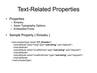 Text-Related Properties
• Properties
– Kinsoku
– Asian Typography Options
– Embedded Fonts
• Sample Property ( Kinsoku )
<xsd:complexType name="CT_Kinsoku">
<xsd:attribute name="lang" type="xsd:string" use="optional">
</xsd:attribute>
<xsd:attribute name="invalStChars" type="xsd:string" use="required">
</xsd:attribute>
<xsd:attribute name="invalEndChars" type="xsd:string" use="required">
</xsd:attribute>
</xsd:complexType>
 