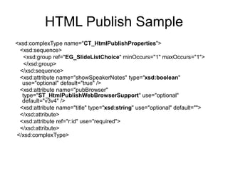 HTML Publish Sample
<xsd:complexType name="CT_HtmlPublishProperties">
<xsd:sequence>
<xsd:group ref="EG_SlideListChoice" minOccurs="1" maxOccurs="1">
</xsd:group>
</xsd:sequence>
<xsd:attribute name="showSpeakerNotes" type="xsd:boolean"
use="optional" default="true" />
<xsd:attribute name="pubBrowser"
type="ST_HtmlPublishWebBrowserSupport" use="optional"
default="v3v4" />
<xsd:attribute name="title" type="xsd:string" use="optional" default="">
</xsd:attribute>
<xsd:attribute ref="r:id" use="required">
</xsd:attribute>
</xsd:complexType>
 